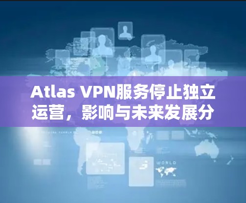 Atlas VPN服务停止独立运营,影响与未来发展分析