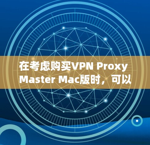 在考虑购买VPN Proxy Master Mac版时,可以按照以下步骤进行全面评估和决策 在考虑购买VPN Proxy Master Mac版时,可以按照以下步骤进行全面评估和决策