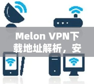 Melon VPN下载地址解析,安全可靠的网络解决方案