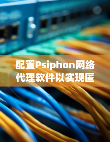 配置Psiphon网络代理软件以实现匿名网络和防止监控,可以按照以下步骤进行