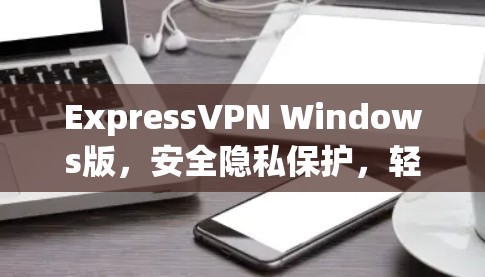 ExpressVPN Windows版,安全隐私保护,轻松安装使用 ExpressVPN Windows版,安全隐私保护,轻松安装使用