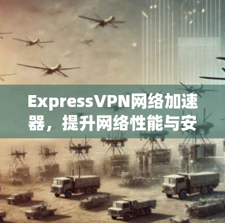 ExpressVPN网络加速器，提升网络性能与安全防护能力的技术突破