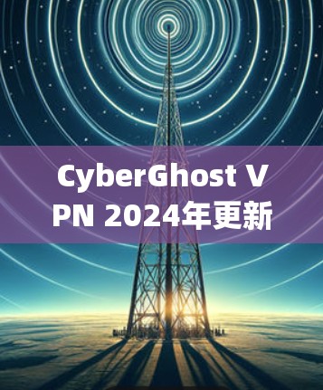 CyberGhost VPN 2024年更新，性能与安全的双重提升