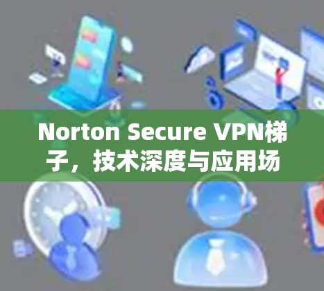 Norton Secure VPN梯子,技术深度与应用场景分析 Norton Secure VPN梯子,技术深度与应用场景分析