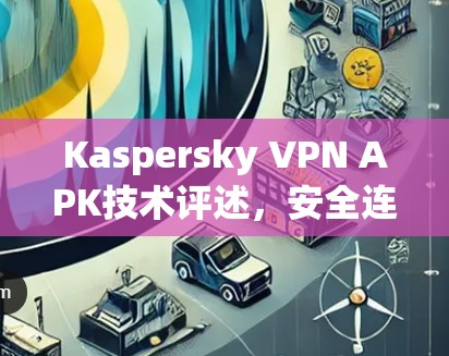 Kaspersky VPN APK技术评述,安全连接的未来趋势