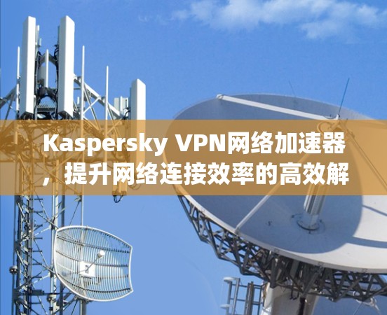 Kaspersky VPN网络加速器,提升网络连接效率的高效解决方案