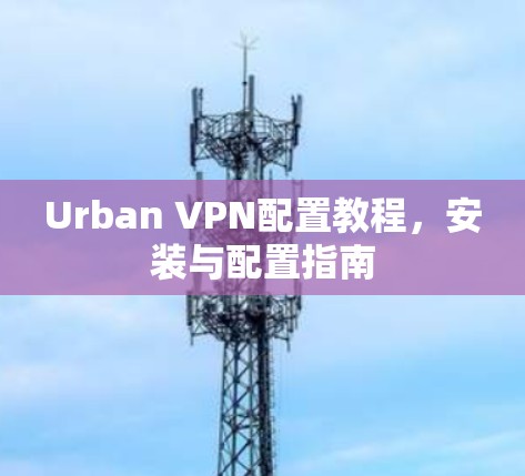 Urban VPN配置教程,安装与配置指南 Urban VPN配置教程,安装与配置指南