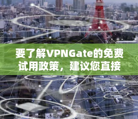 要了解VPNGate的免费试用政策,建议您直接访问VPNGate的官方网站或联系他们的客服获取最新信息。通常,VPN服务提供商会在官网上明确说明他们的试用政策,包括试用期限、服务内容以及使用限制等 要了解VPNGate的免费试用政策,建议您直接访问VPNGate的官方网站或联系他们的客服获取最新信息。通常,VPN服务提供商会在官网上明确说明他们的试用政策,包括试用期限、服务内容以及使用限制等