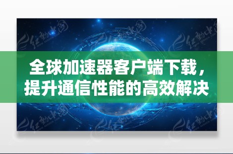 全球加速器客户端下载，提升通信性能的高效解决方案