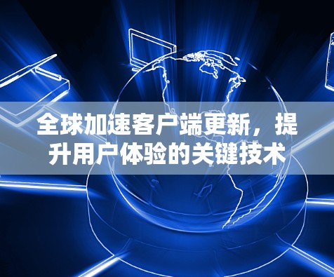 全球加速客户端更新，提升用户体验的关键技术