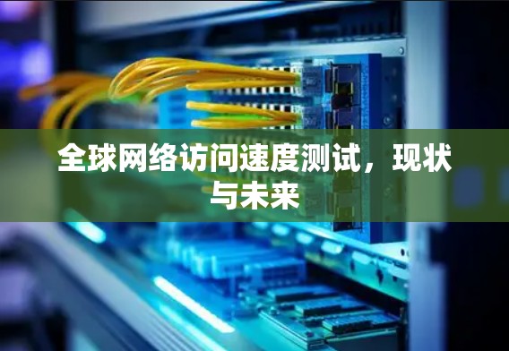 全球网络访问速度测试,现状与未来 全球网络访问速度测试,现状与未来