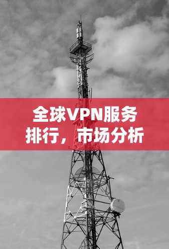 全球VPN服务排行,市场分析与评测