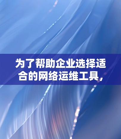 为了帮助企业选择适合的网络运维工具，以下是对各类工具的分析和总结