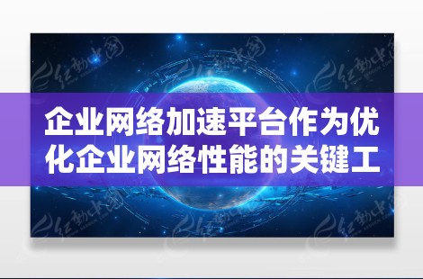 企业网络加速平台作为优化企业网络性能的关键工具，能够通过多种技术手段提升网络效率和稳定性。以下是对企业网络加速平台的详细分析和总结