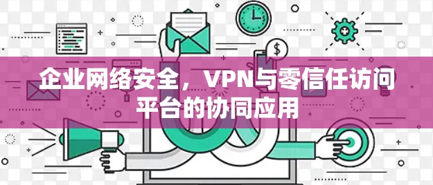 企业网络安全,VPN与零信任访问平台的协同应用