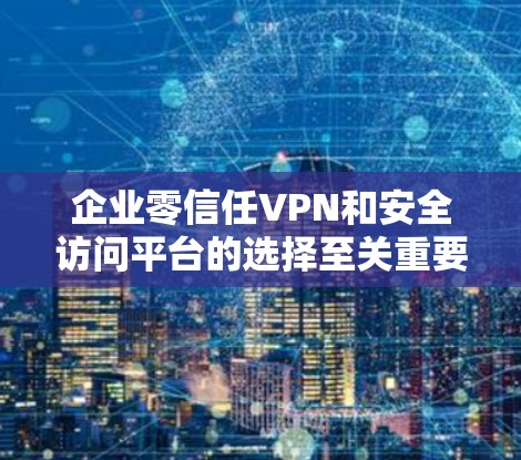 企业零信任VPN和安全访问平台的选择至关重要，以确保数据安全和网络访问的灵活性。以下是对这些解决方案的详细分析和建议