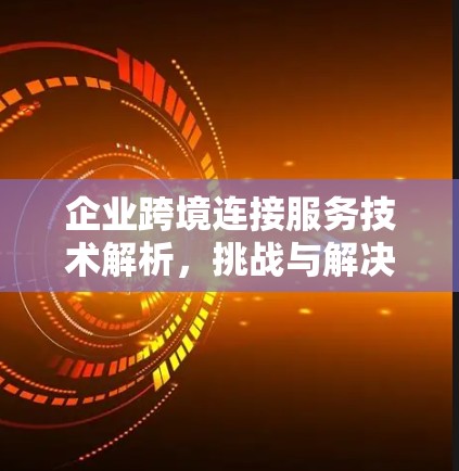 企业跨境连接服务技术解析,挑战与解决方案