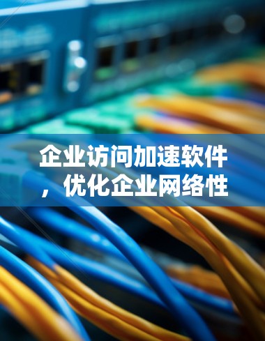 企业访问加速软件,优化企业网络性能的关键