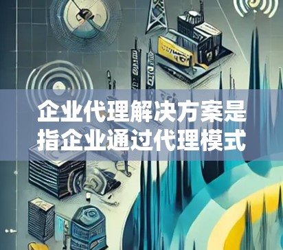 企业代理解决方案是指企业通过代理模式与其他企业或个人建立合作关系,以实现资源共享、市场拓展或业务增值的策略。以下是关于企业代理解决方案的详细解释 企业代理解决方案是指企业通过代理模式与其他企业或个人建立合作关系,以实现资源共享、市场拓展或业务增值的策略。以下是关于企业代理解决方案的详细解释