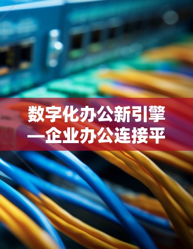 数字化办公新引擎—企业办公连接平台的核心价值