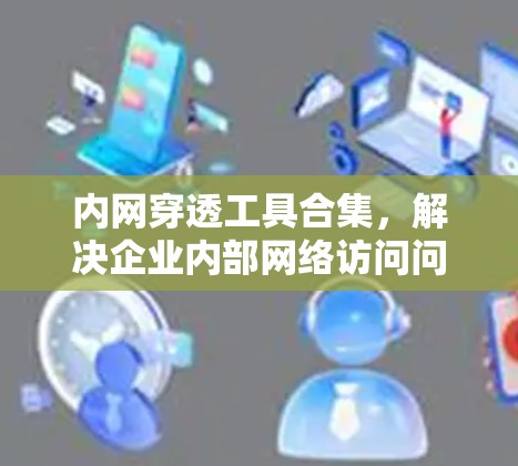 内网穿透工具合集,解决企业内部网络访问问题 内网穿透工具合集,解决企业内部网络访问问题