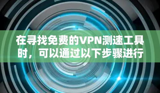 在寻找免费的VPN测速工具时,可以通过以下步骤进行分析和选择