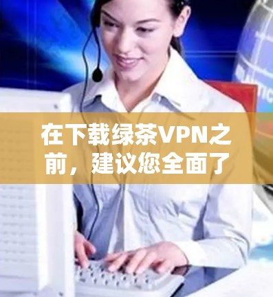 在下载绿茶VPN之前，建议您全面了解其功能、安全性和用户反馈，以确保合规性和适合您的需求。以下是详细的步骤和考虑因素