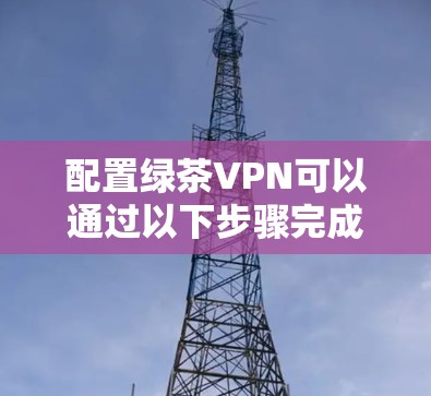 配置绿茶VPN可以通过以下步骤完成,根据您的需求选择适合的工具