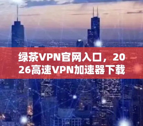 绿茶VPN官网入口，2026高速VPN加速器下载指南