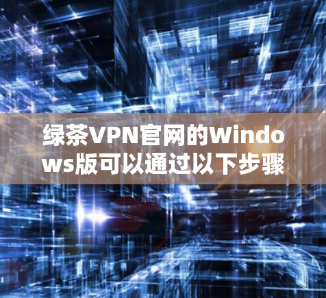 绿茶VPN官网的Windows版可以通过以下步骤访问和安装
