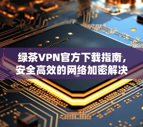 绿茶VPN官方下载指南，安全高效的网络加密解决方案