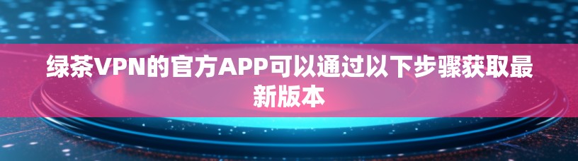 绿茶VPN的官方APP可以通过以下步骤获取最新版本