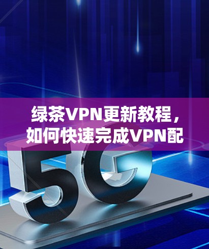 绿茶VPN更新教程，如何快速完成VPN配置与管理