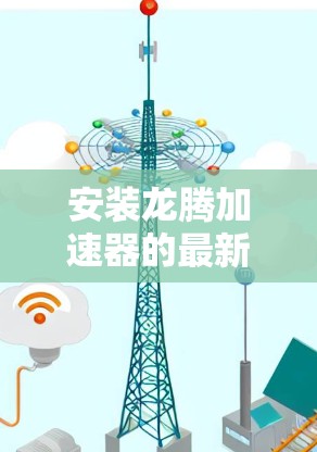 安装龙腾加速器的最新版本可以按照以下步骤进行