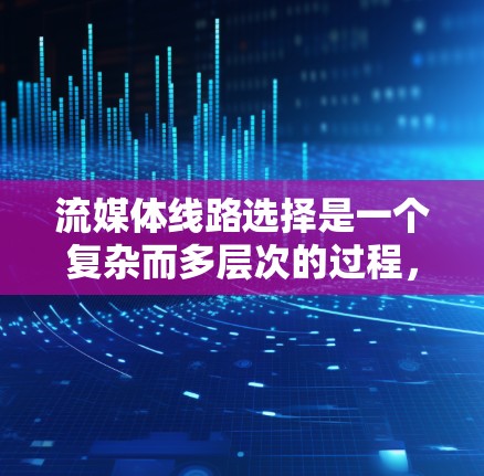 流媒体线路选择是一个复杂而多层次的过程，涉及技术、网络、安全和成本等多个方面。以下是对流媒体线路选择的详细分析和总结