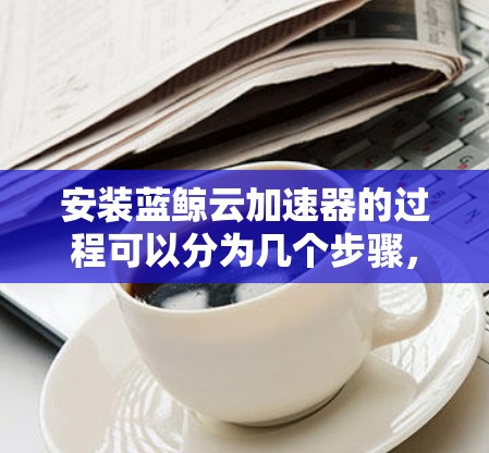 安装蓝鲸云加速器的过程可以分为几个步骤,确保每一步都正确执行以获得最佳体验。以下是详细的步骤指南