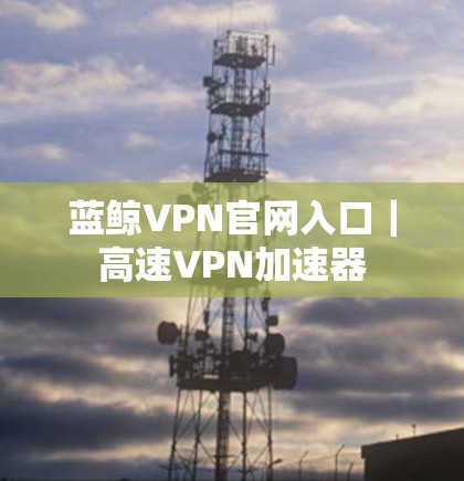 蓝鲸VPN官网入口|高速VPN加速器 蓝鲸VPN官网入口|高速VPN加速器