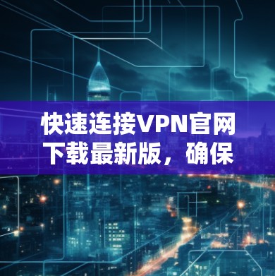 快速连接VPN官网下载最新版，确保网络安全与高效通讯