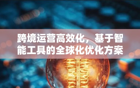 跨境运营高效化,基于智能工具的全球化优化方案