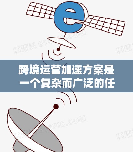 跨境运营加速方案是一个复杂而广泛的任务，涉及多个方面的策略和实施。以下是一个有条理的跨境运营加速方案，分为几个关键步骤