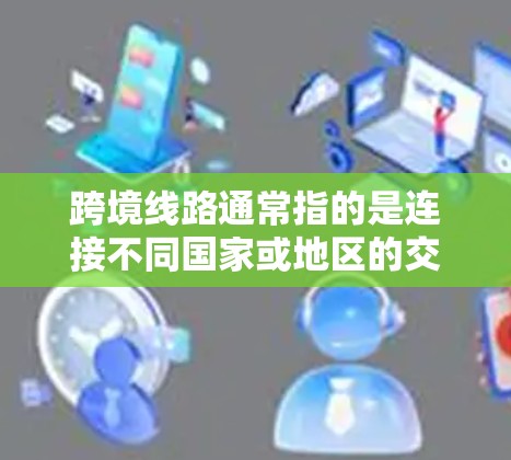 跨境线路通常指的是连接不同国家或地区的交通线路，主要用于公路、铁路、航空或其他交通方式，用于跨越国界进行运输或旅行。以下是一些可能的解释和相关信息