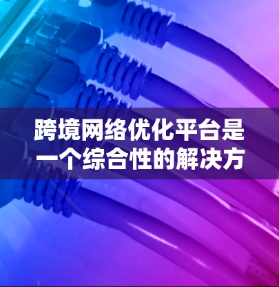 跨境网络优化平台是一个综合性的解决方案，旨在在跨国或跨地区的网络环境中，优化数据传输，提高网络性能，减少延迟和带宽消耗，同时确保数据安全和隐私。以下是对跨境网络优化平台的详细分析和总结