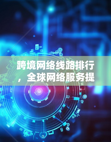 跨境网络线路排行,全球网络服务提供商评比 跨境网络线路排行,全球网络服务提供商评比
