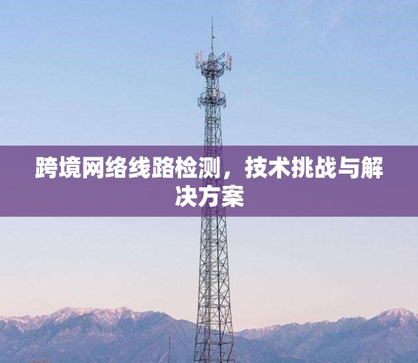 跨境网络线路检测,技术挑战与解决方案 跨境网络线路检测,技术挑战与解决方案