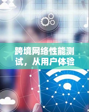 跨境网络性能测试,从用户体验到技术创新
