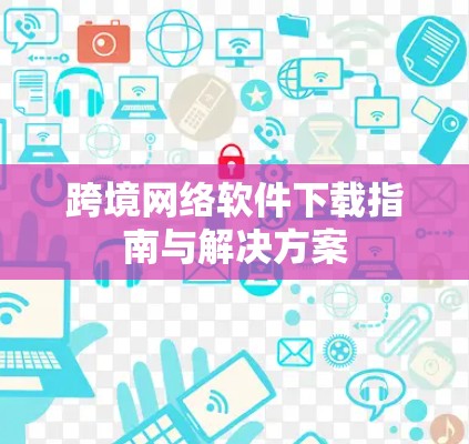 跨境网络软件下载指南与解决方案 跨境网络软件下载指南与解决方案