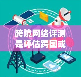 跨境网络评测是评估跨国或跨地区网络连接性能、稳定性、安全性和用户体验的过程，通常用于比较不同网络服务提供商（NPS）或网络连接方案的优劣。以下是跨境网络评测的关键方面和步骤