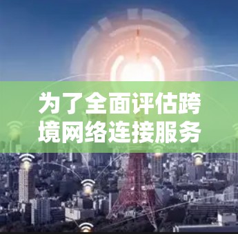 为了全面评估跨境网络连接服务的效果,可以按照以下步骤进行 为了全面评估跨境网络连接服务的效果,可以按照以下步骤进行
