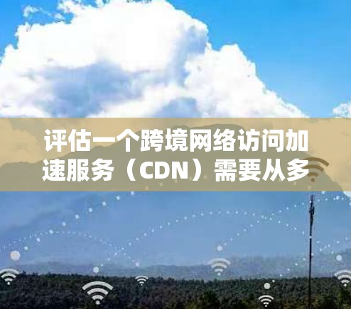 评估一个跨境网络访问加速服务（CDN）需要从多个维度进行分析，以确保其适合您的需求。以下是分步的评估指南