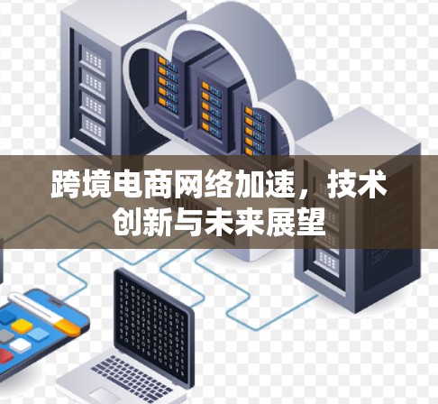 跨境电商网络加速,技术创新与未来展望 跨境电商网络加速,技术创新与未来展望